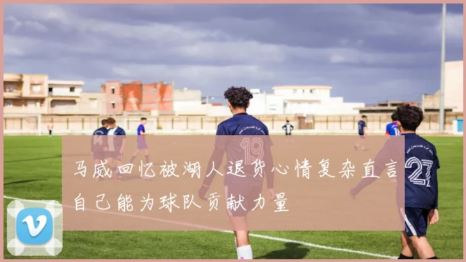 马威回忆被湖人退货心情复杂直言自己能为球队贡献力量