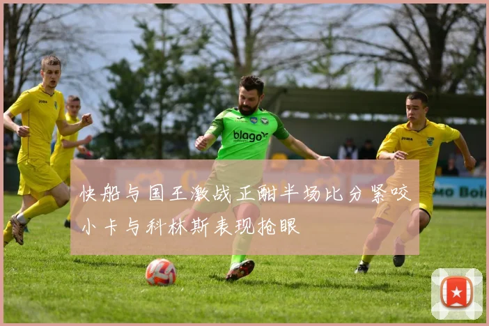 快船与国王激战正酣半场比分紧咬小卡与科林斯表现抢眼
