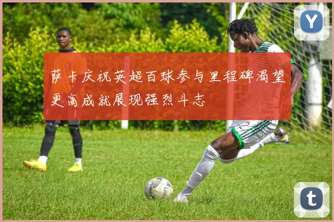 萨卡庆祝英超百球参与里程碑渴望更高成就展现强烈斗志