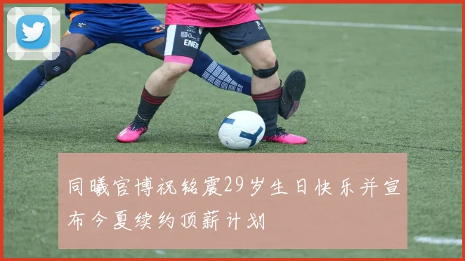 同曦官博祝铭震29岁生日快乐并宣布今夏续约顶薪计划
