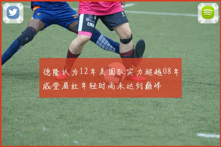 德隆认为12年美国队实力超越08年威登眉杜年轻时尚未达到巅峰
