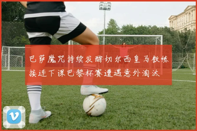 巴萨魔咒持续发酵切尔西皇马教练接连下课巴黎杯赛遭遇意外淘汰