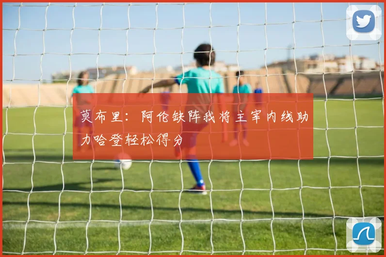 莫布里：阿伦缺阵我将主宰内线助力哈登轻松得分