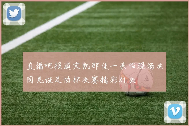 直播吧报道宋凯邵佳一亲临现场共同见证足协杯决赛精彩对决