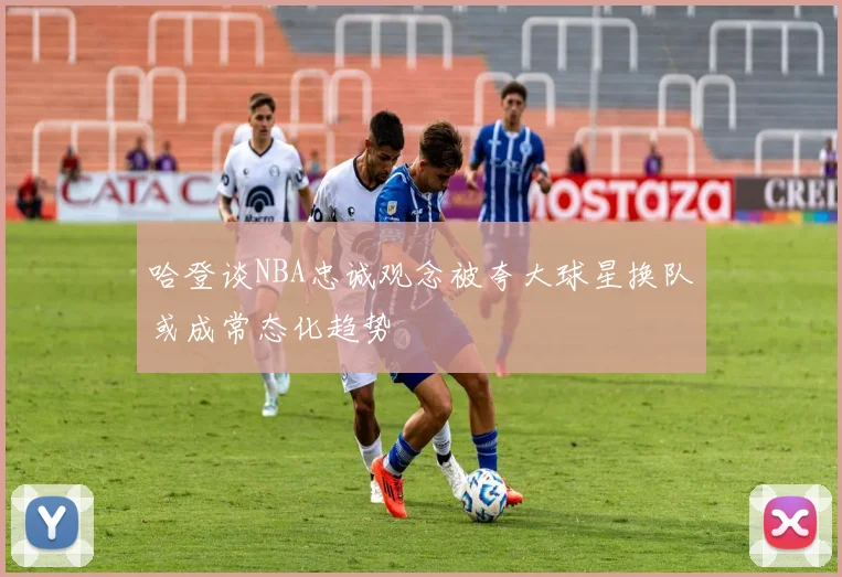 哈登谈NBA忠诚观念被夸大球星换队或成常态化趋势