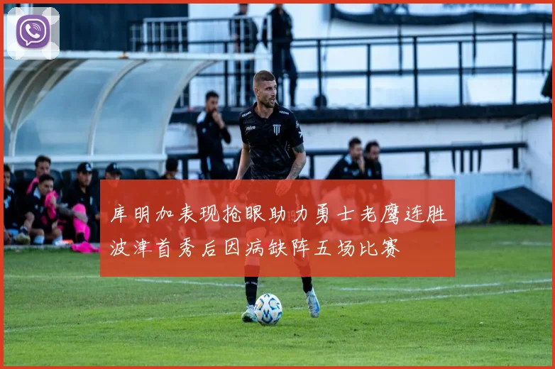 库明加表现抢眼助力勇士老鹰连胜波津首秀后因病缺阵五场比赛