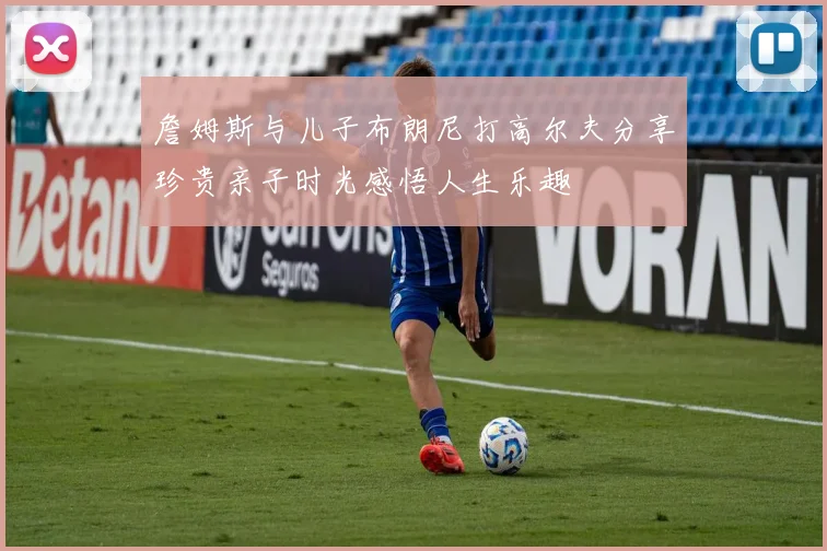 詹姆斯与儿子布朗尼打高尔夫分享珍贵亲子时光感悟人生乐趣