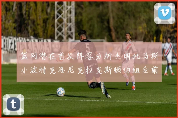 篮网潜在首发阵容分析杰明托马斯小波特克洛尼克拉克斯顿的组合前景