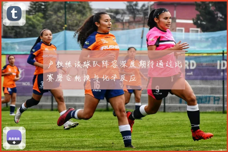卢教练谈球队阵容深度期待通过比赛磨合轮换与化学反应