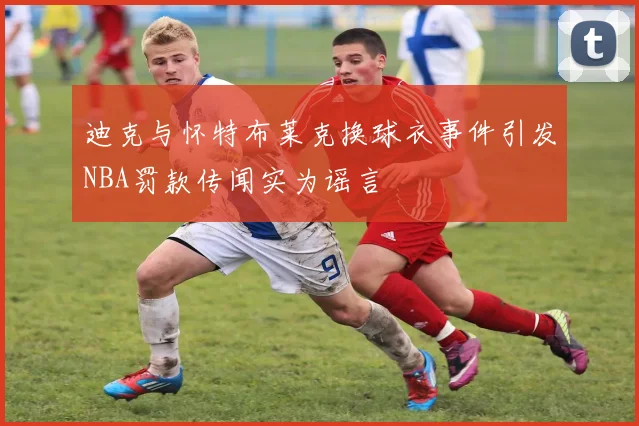 迪克与怀特布莱克换球衣事件引发NBA罚款传闻实为谣言