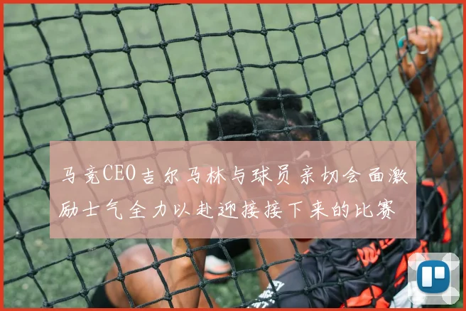 马竞CEO吉尔马林与球员亲切会面激励士气全力以赴迎接接下来的比赛