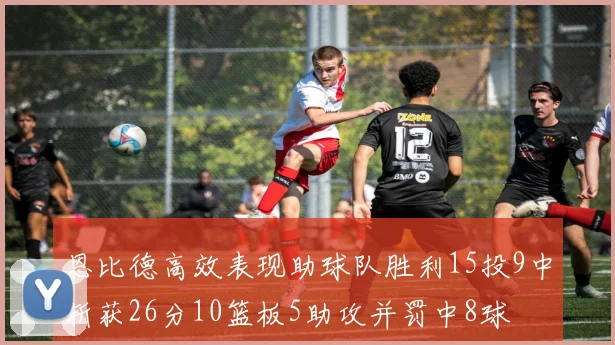 恩比德高效表现助球队胜利15投9中斩获26分10篮板5助攻并罚中8球