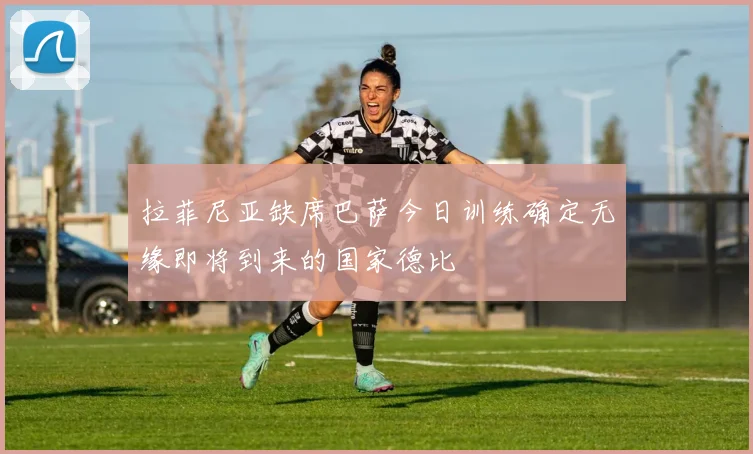 拉菲尼亚缺席巴萨今日训练确定无缘即将到来的国家德比