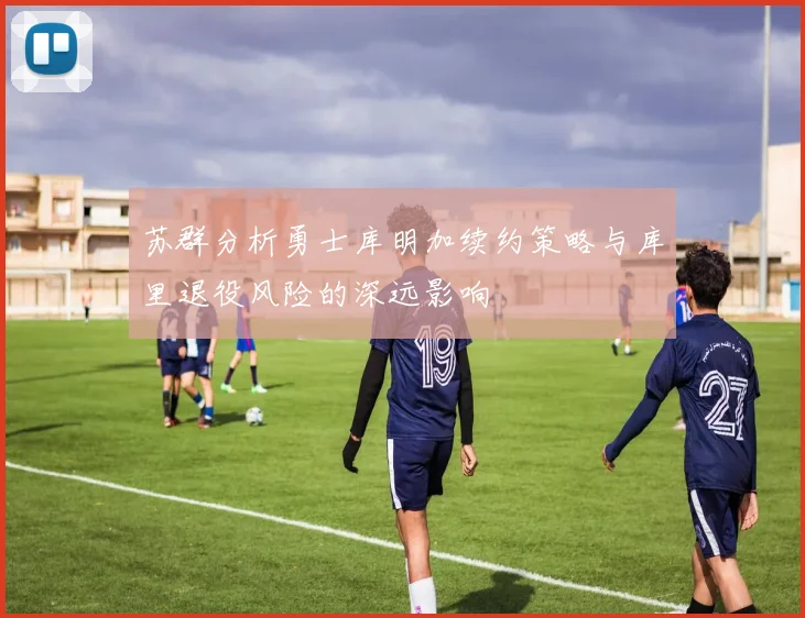 苏群分析勇士库明加续约策略与库里退役风险的深远影响