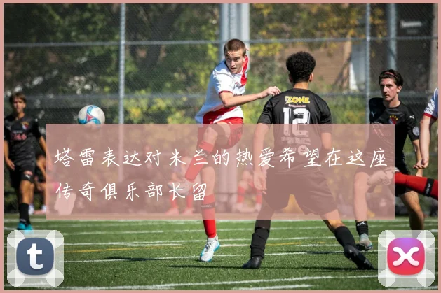 塔雷表达对米兰的热爱希望在这座传奇俱乐部长留
