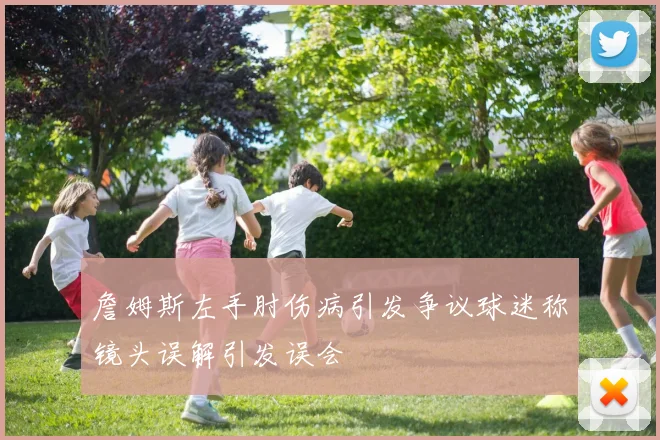 詹姆斯左手肘伤病引发争议球迷称镜头误解引发误会