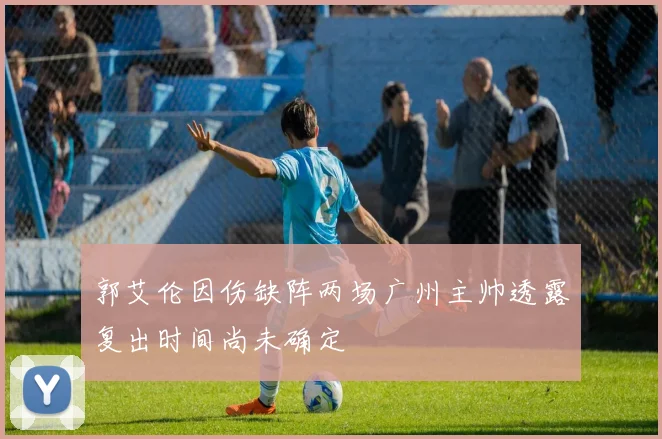 郭艾伦因伤缺阵两场广州主帅透露复出时间尚未确定