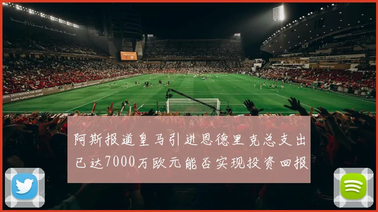 阿斯报道皇马引进恩德里克总支出已达7000万欧元能否实现投资回报