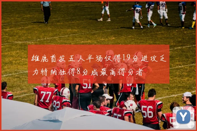 雄鹿首发五人半场仅得19分进攻乏力特纳独得8分成最高得分者