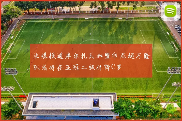 法媒报道库尔扎瓦加盟印尼超万隆队或将在亚冠二级对阵C罗