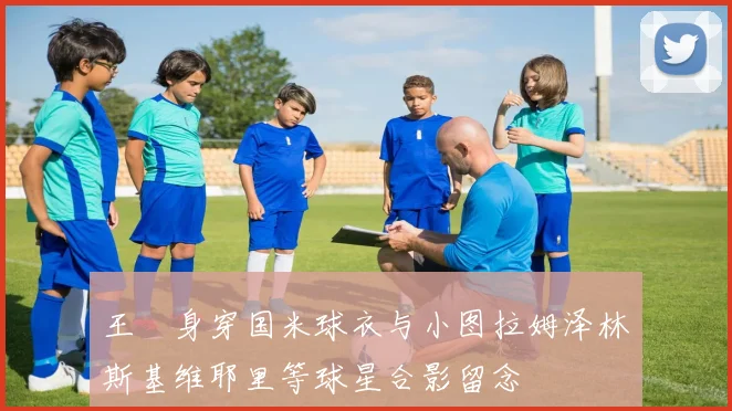 王濛身穿国米球衣与小图拉姆泽林斯基维耶里等球星合影留念