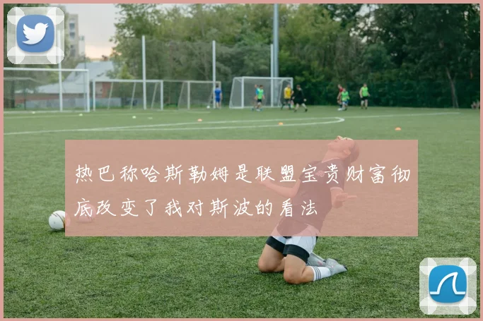 热巴称哈斯勒姆是联盟宝贵财富彻底改变了我对斯波的看法