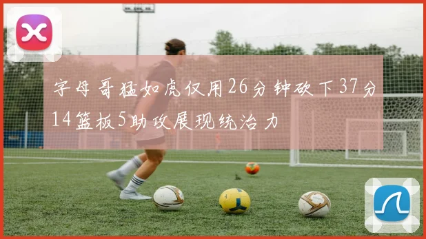 字母哥猛如虎仅用26分钟砍下37分14篮板5助攻展现统治力