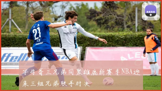 字母哥三兄弟同聚雄鹿新赛季NBA迎来三组兄弟联手对决
