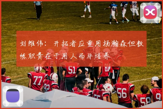 刘维伟：开拓者应重用杨瀚森但教练职责在于用人而非培养