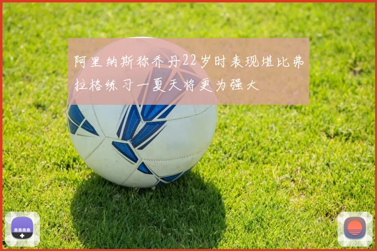 阿里纳斯称乔丹22岁时表现堪比弗拉格练习一夏天将更为强大