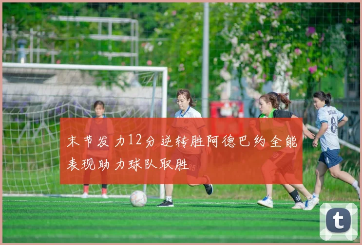 末节发力12分逆转胜阿德巴约全能表现助力球队取胜