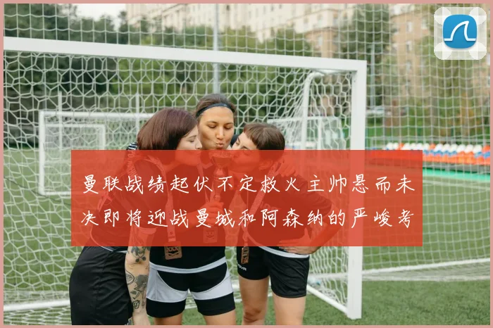 曼联战绩起伏不定救火主帅悬而未决即将迎战曼城和阿森纳的严峻考验